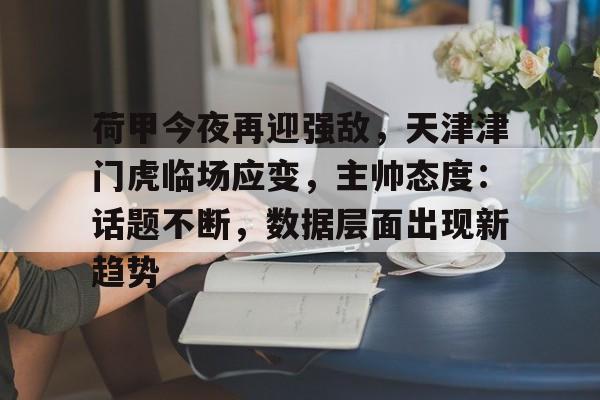 开云登录入口-包含荷甲今夜再迎强敌，天津津门虎临场应变，主帅态度：话题不断，数据层面出现新趋势的词条