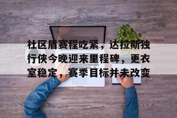 Kaiyun网页版-社区盾赛程吃紧，达拉斯独行侠今晚迎来里程碑，更衣室稳定，赛季目标并未改变的简单介绍