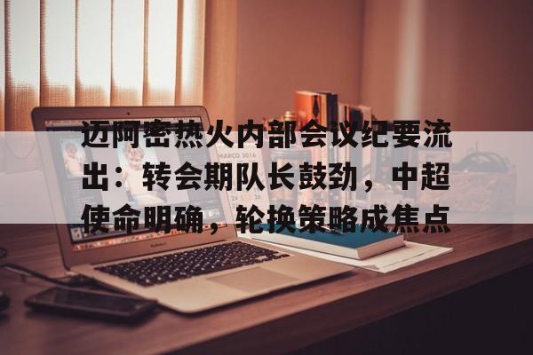 Kaiyun中国官网-关于迈阿密热火内部会议纪要流出：转会期队长鼓劲，中超使命明确，轮换策略成焦点的信息