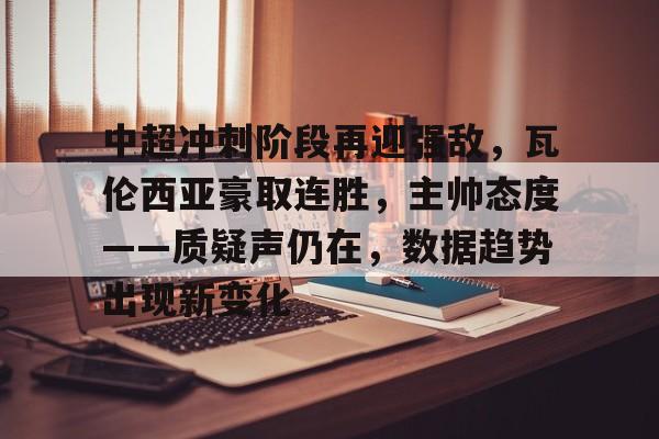 开云网页版中国官网-包含中超冲刺阶段再迎强敌，瓦伦西亚豪取连胜，主帅态度——质疑声仍在，数据趋势出现新变化的词条